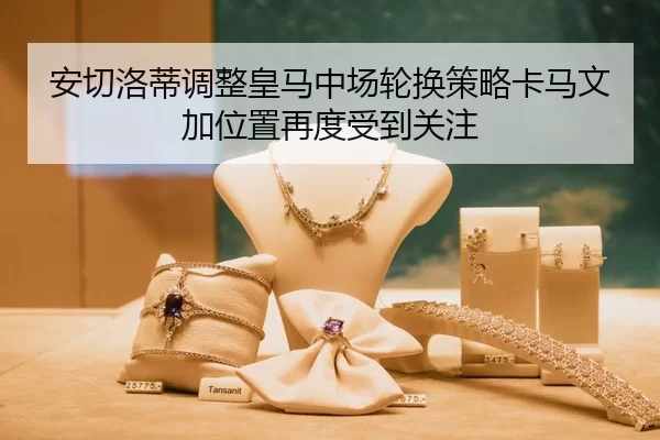 安切洛蒂调整皇马中场轮换策略卡马文加位置再度受到关注