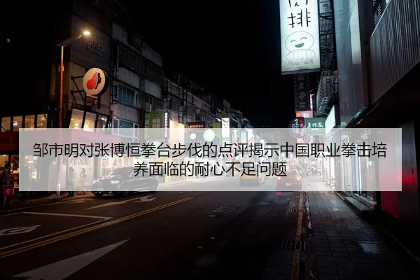 邹市明对张博恒拳台步伐的点评揭示中国职业拳击培养面临的耐心不足问题