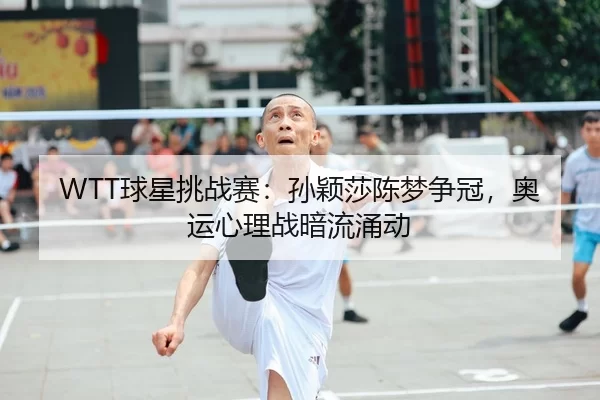 WTT球星挑战赛：孙颖莎陈梦争冠，奥运心理战暗流涌动